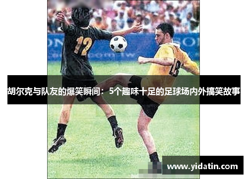胡尔克与队友的爆笑瞬间：5个趣味十足的足球场内外搞笑故事